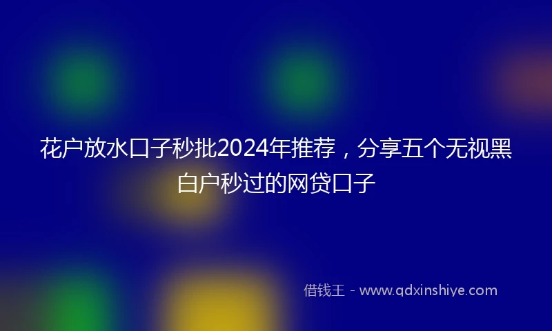 花户放水口子秒批2024年推荐，分享五个无视黑白户秒过的网贷口子