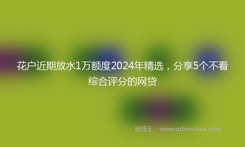 花户近期放水1万额度2024年精选，分享5个不看综合评分的网贷