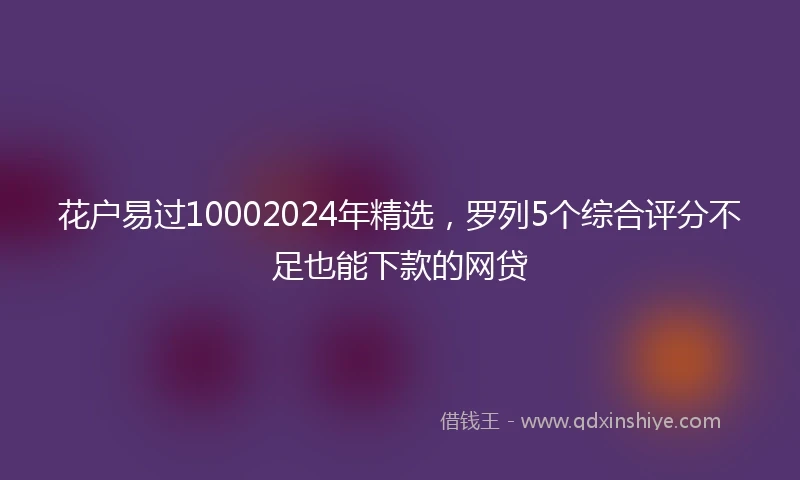 花户易过10002024年精选，罗列5个综合评分不足也能下款的网贷