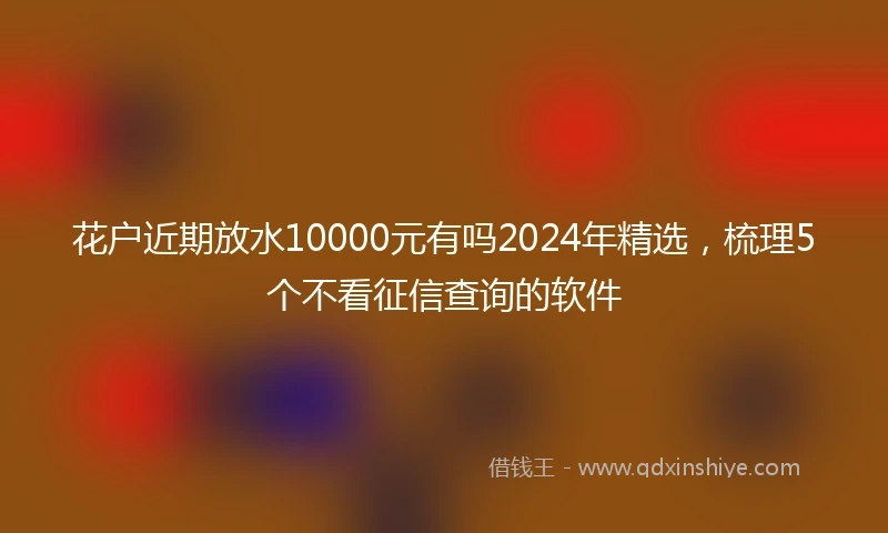 花户近期放水10000元有吗2024年精选，梳理5个不看征信查询的软件