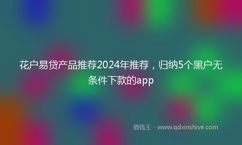 花户易贷产品推荐2024年推荐，归纳5个黑户无条件下款的app