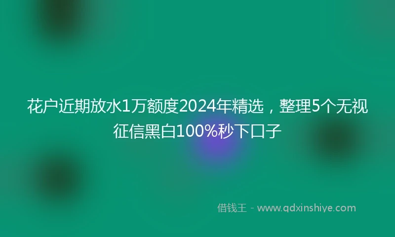 花户近期放水1万额度2024年精选，整理5个无视征信黑白100%秒下口子
