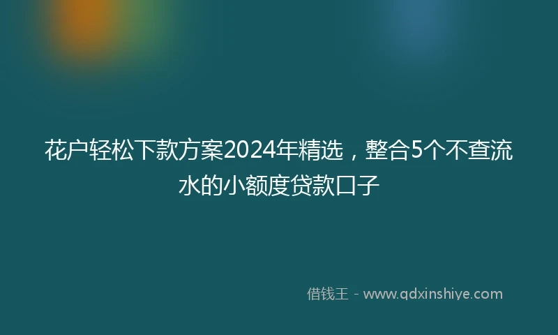 花户轻松下款方案2024年精选，整合5个不查流水的小额度贷款口子