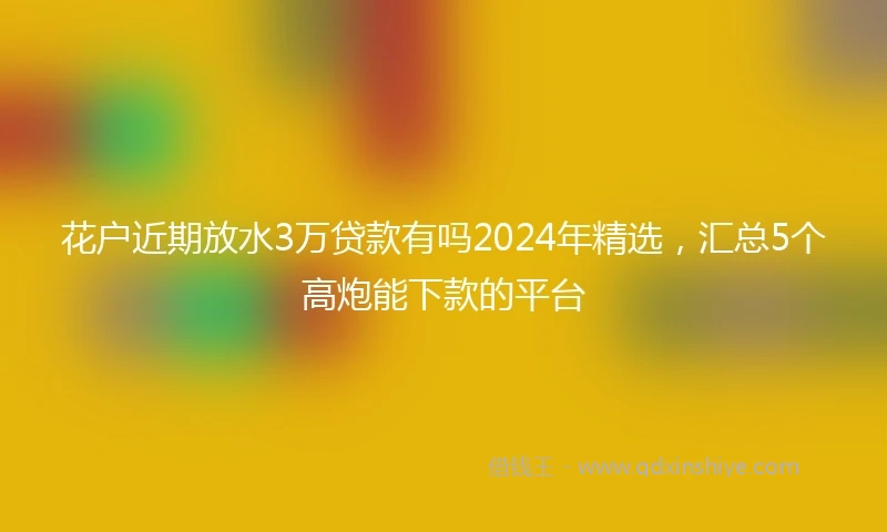 花户近期放水3万贷款有吗2024年精选，汇总5个高炮能下款的平台
