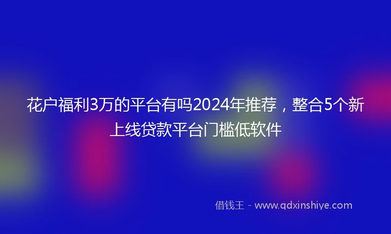 花户福利3万的平台有吗2024年推荐，整合5个新上线贷款平台门槛低软件
