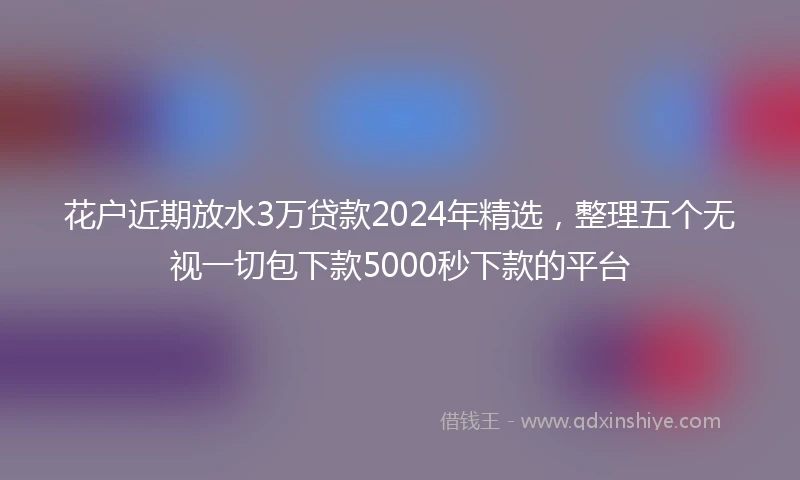 花户近期放水3万贷款2024年精选，整理五个无视一切包下款5000秒下款的平台