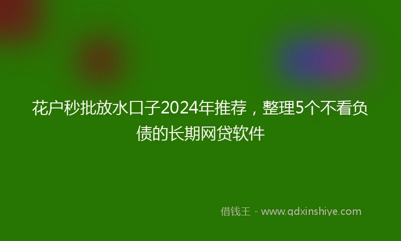 花户秒批放水口子2024年推荐，整理5个不看负债的长期网贷软件