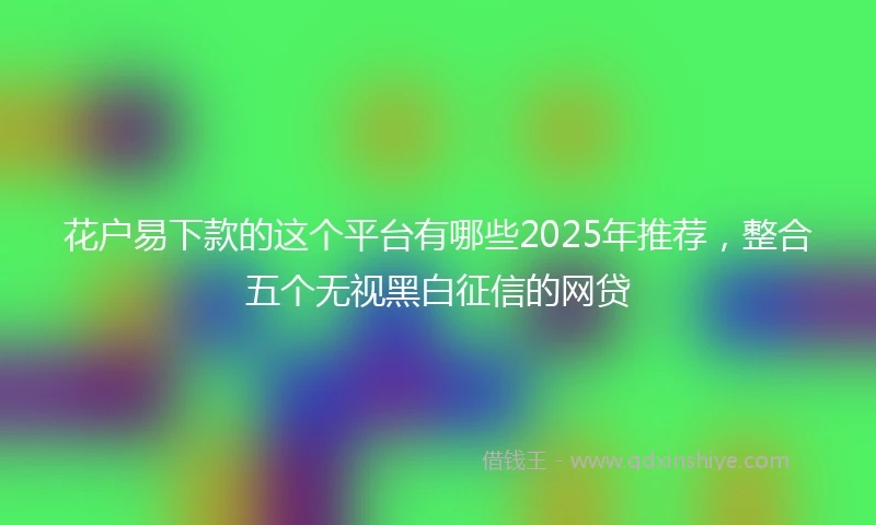 花户易下款的这个平台有哪些2025年推荐，整合五个无视黑白征信的网贷