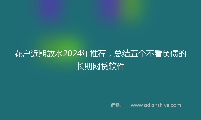 花户近期放水2024年推荐，总结五个不看负债的长期网贷软件