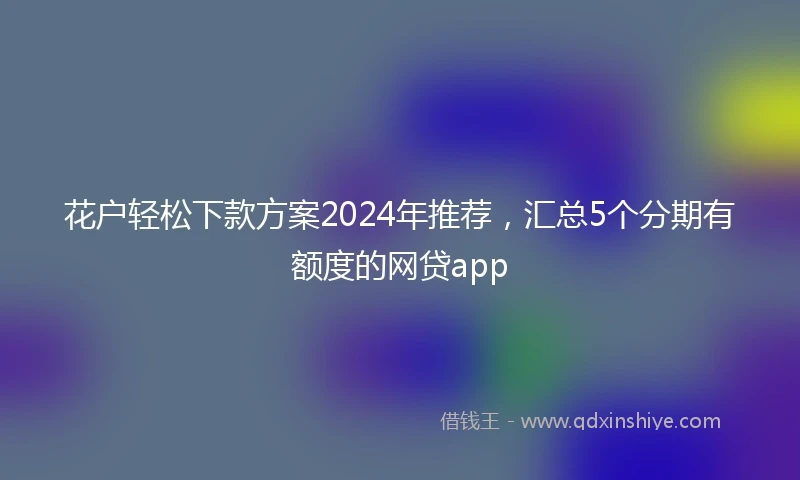 花户轻松下款方案2024年推荐，汇总5个分期有额度的网贷app