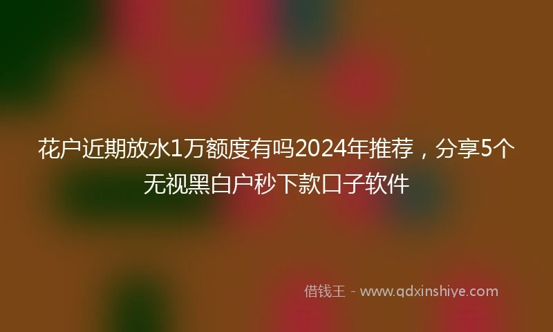 花户近期放水1万额度有吗2024年推荐，分享5个无视黑白户秒下款口子软件