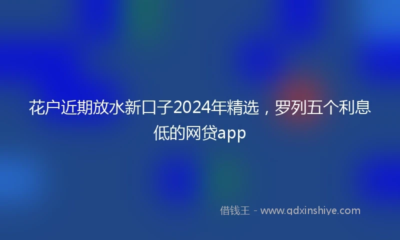 花户近期放水新口子2024年精选，罗列五个利息低的网贷app