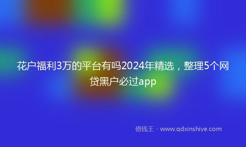 花户福利3万的平台有吗2024年精选，整理5个网贷黑户必过app