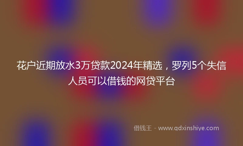 花户近期放水3万贷款2024年精选，罗列5个失信人员可以借钱的网贷平台