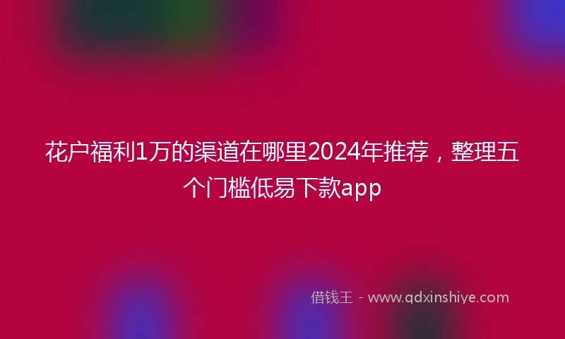 花户福利1万的渠道在哪里2024年推荐，整理五个门槛低易下款app