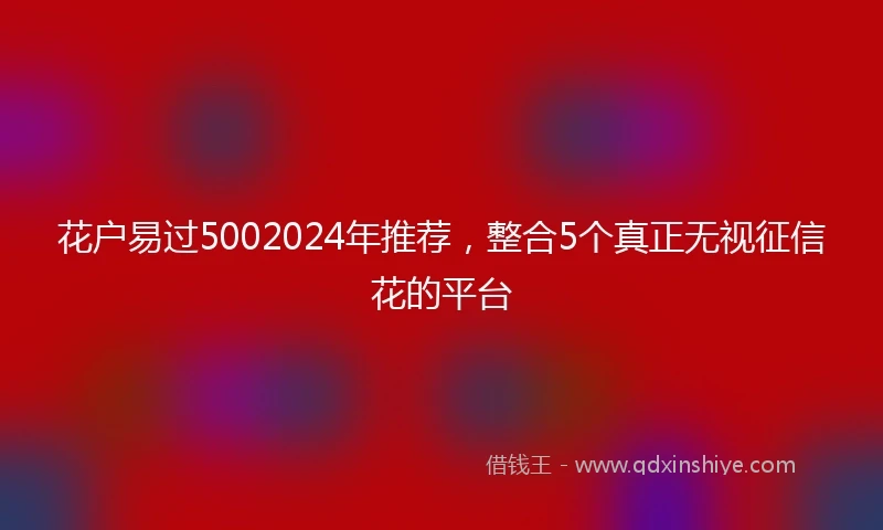 花户易过5002024年推荐，整合5个真正无视征信花的平台