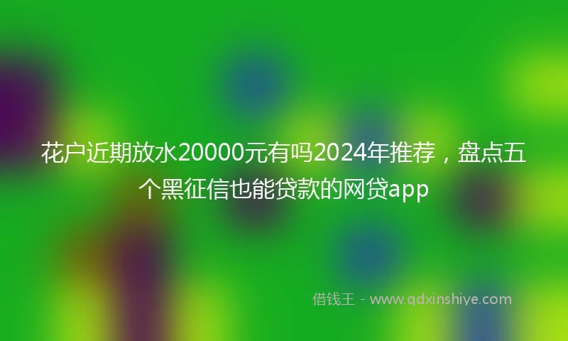 花户近期放水20000元有吗2024年推荐，盘点五个黑征信也能贷款的网贷app