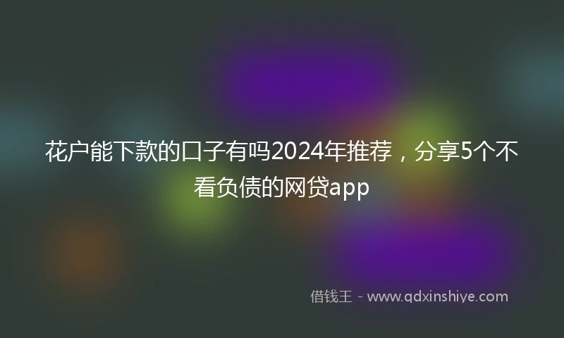 花户能下款的口子有吗2024年推荐，分享5个不看负债的网贷app