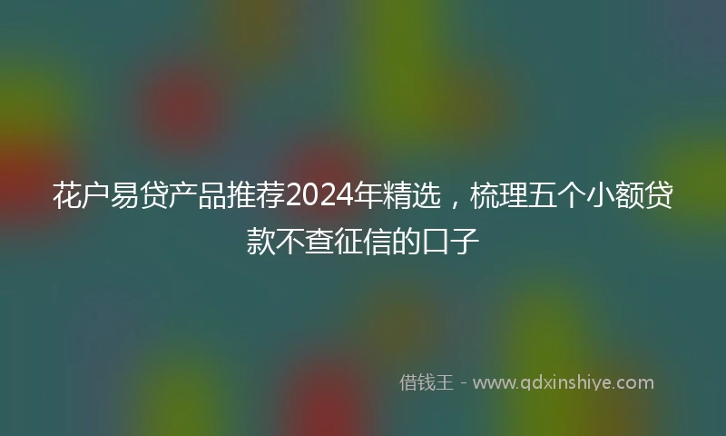 花户易贷产品推荐2024年精选，梳理五个小额贷款不查征信的口子