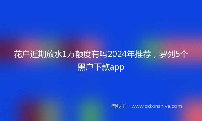 花户近期放水1万额度有吗2024年推荐，罗列5个黑户下款app