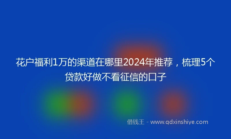 花户福利1万的渠道在哪里2024年推荐，梳理5个贷款好做不看征信的口子