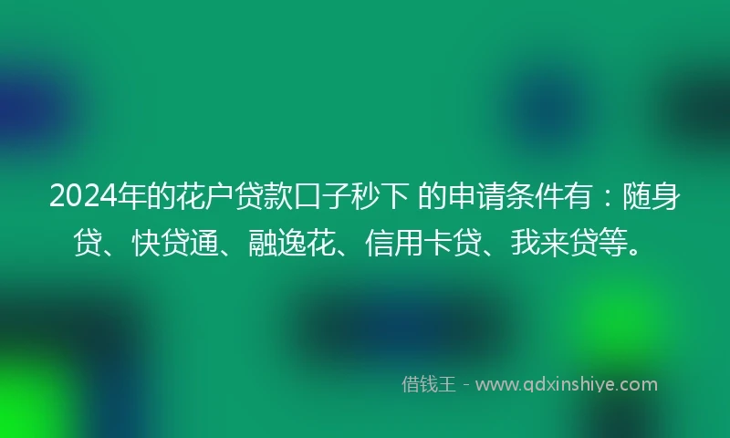 2024年的花户贷款口子秒下 的申请条件有：随身贷、快贷通、融逸花、信用卡贷、我来贷等。