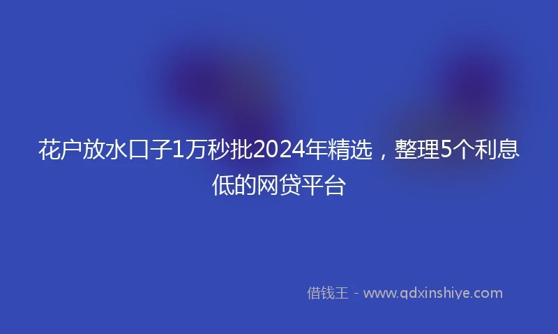 花户放水口子1万秒批2024年精选，整理5个利息低的网贷平台