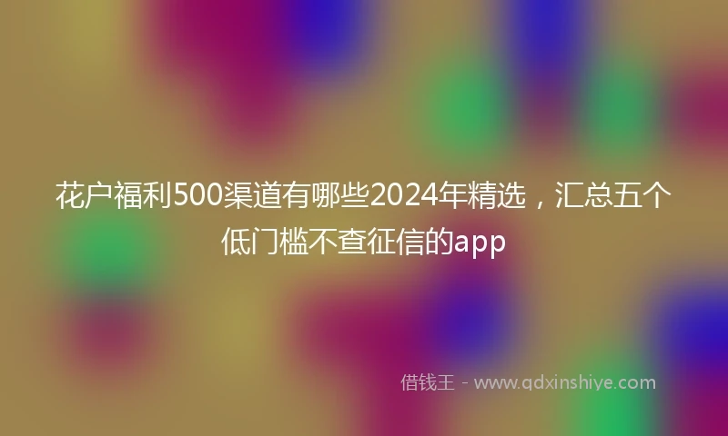 花户福利500渠道有哪些2024年精选，汇总五个低门槛不查征信的app