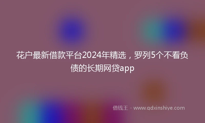 花户最新借款平台2024年精选，罗列5个不看负债的长期网贷app