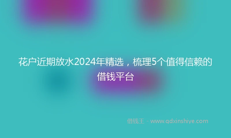 花户近期放水2024年精选，梳理5个值得信赖的借钱平台