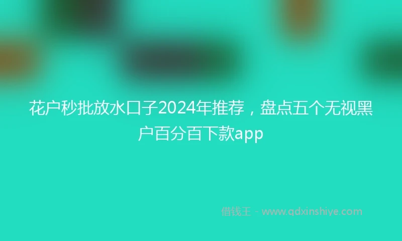 花户秒批放水口子2024年推荐，盘点五个无视黑户百分百下款app