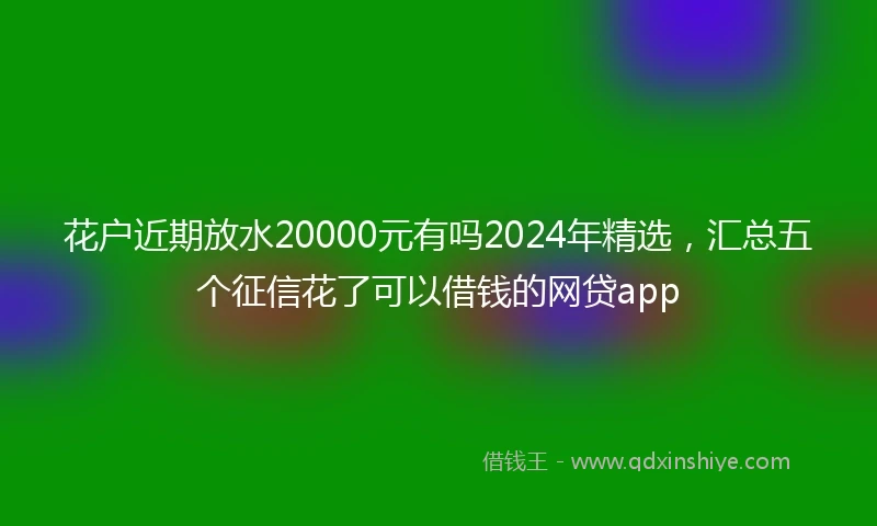花户近期放水20000元有吗2024年精选，汇总五个征信花了可以借钱的网贷app