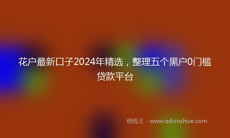 花户最新口子2024年精选，整理五个黑户0门槛贷款平台