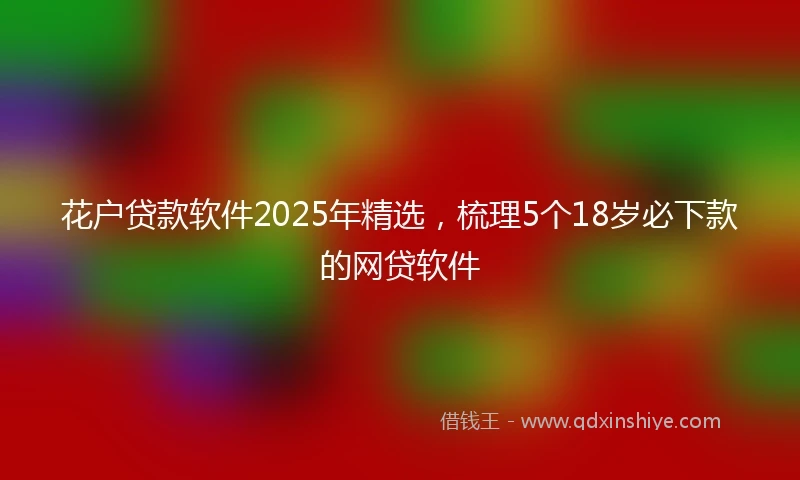 花户贷款软件2025年精选，梳理5个18岁必下款的网贷软件