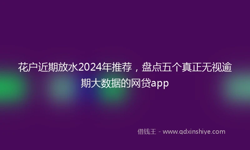 花户近期放水2024年推荐，盘点五个真正无视逾期大数据的网贷app