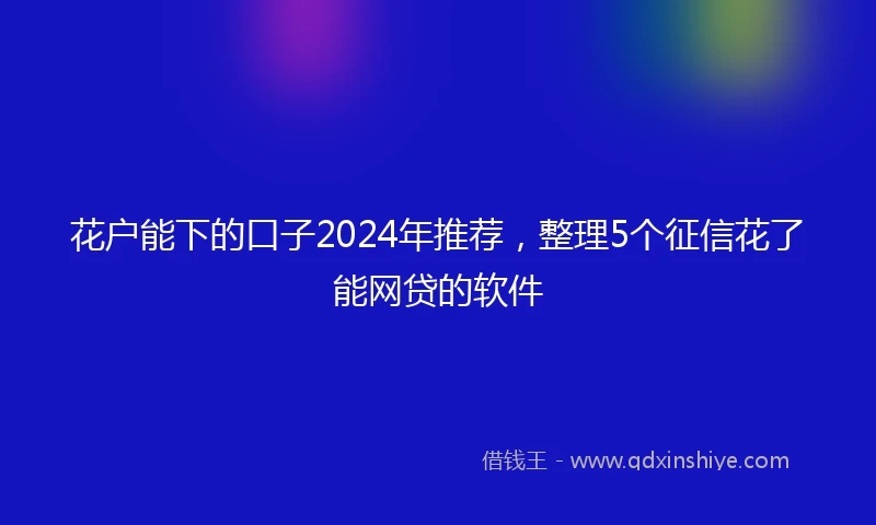 花户能下的口子2024年推荐，整理5个征信花了能网贷的软件