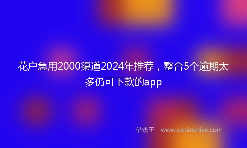 花户急用2000渠道2024年推荐，整合5个逾期太多仍可下款的app