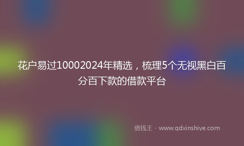 花户易过10002024年精选，梳理5个无视黑白百分百下款的借款平台