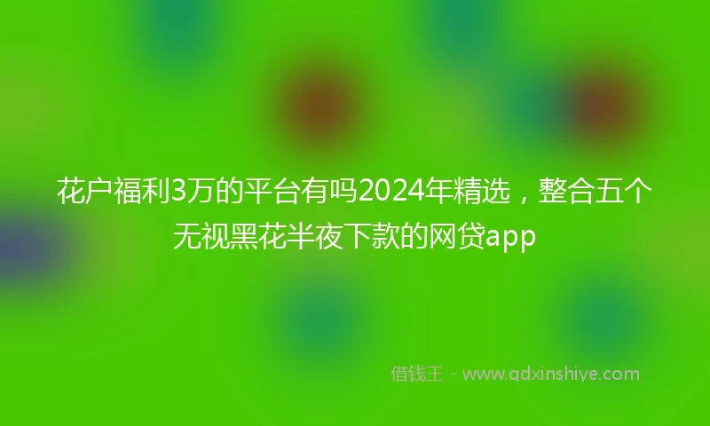 花户福利3万的平台有吗2024年精选，整合五个无视黑花半夜下款的网贷app