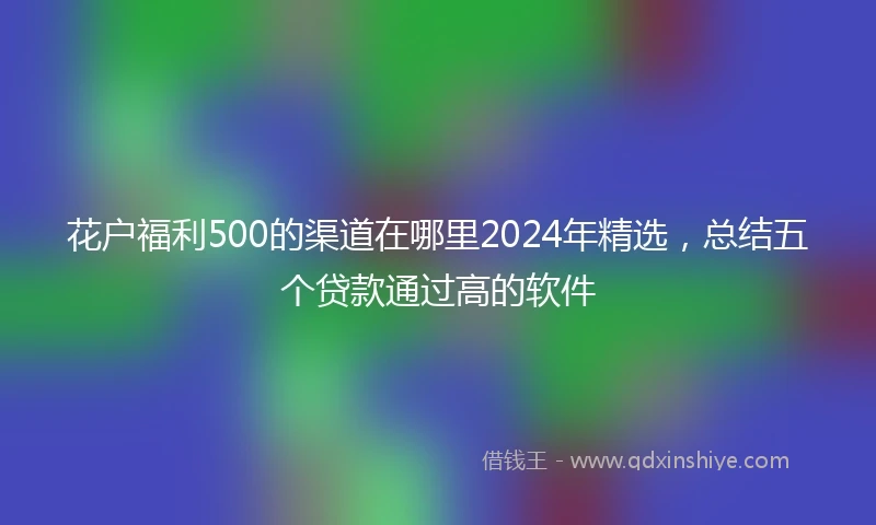 花户福利500的渠道在哪里2024年精选，总结五个贷款通过高的软件