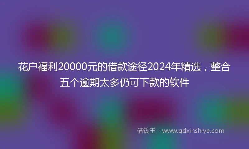 花户福利20000元的借款途径2024年精选，整合五个逾期太多仍可下款的软件