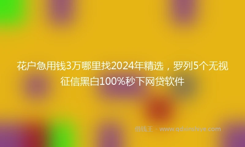 花户急用钱3万哪里找2024年精选，罗列5个无视征信黑白100%秒下网贷软件