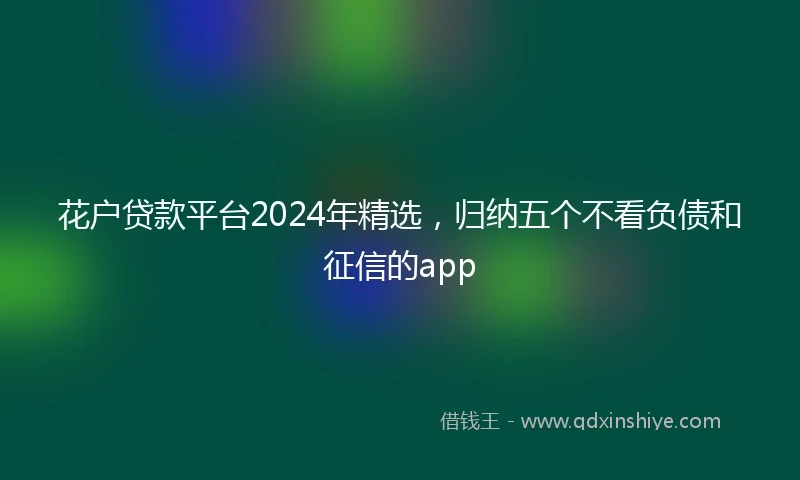 花户贷款平台2024年精选，归纳五个不看负债和征信的app