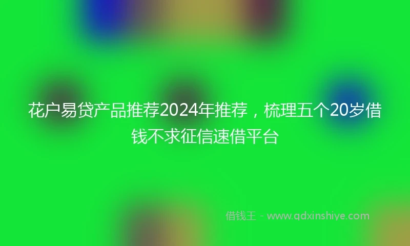 花户易贷产品推荐2024年推荐，梳理五个20岁借钱不求征信速借平台