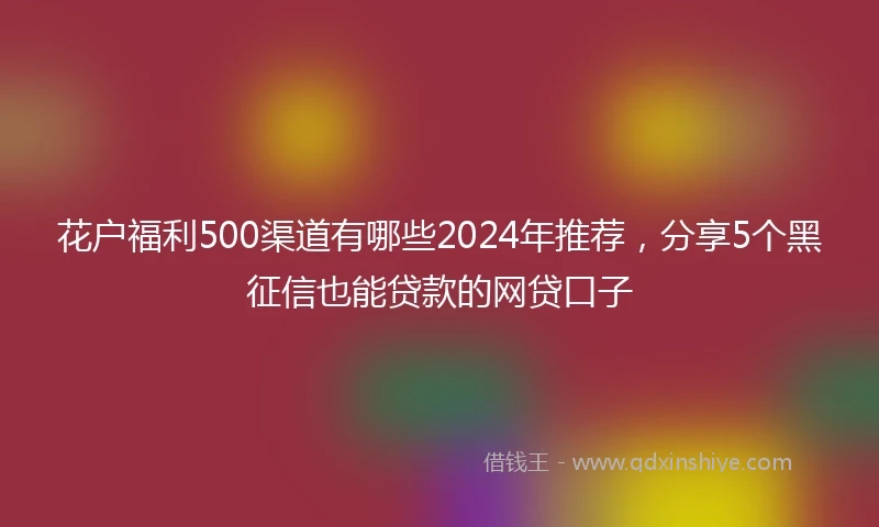 花户福利500渠道有哪些2024年推荐，分享5个黑征信也能贷款的网贷口子