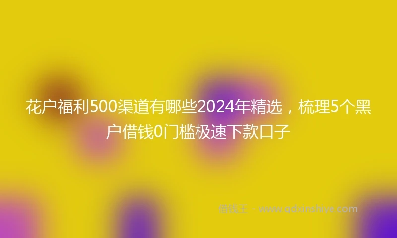 花户福利500渠道有哪些2024年精选，梳理5个黑户借钱0门槛极速下款口子
