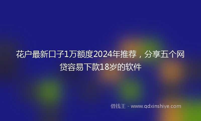 花户最新口子1万额度2024年推荐，分享五个网贷容易下款18岁的软件