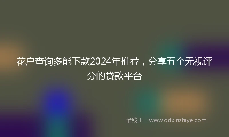 花户查询多能下款2024年推荐，分享五个无视评分的贷款平台