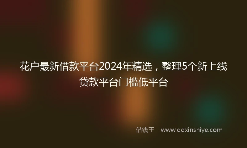 花户最新借款平台2024年精选，整理5个新上线贷款平台门槛低平台