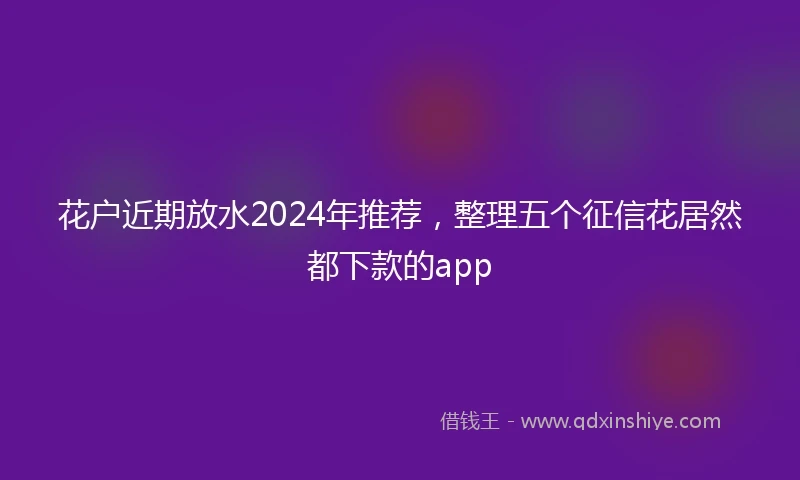 花户近期放水2024年推荐，整理五个征信花居然都下款的app